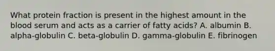 What protein fraction is present in the highest amount in the blood serum and acts as a carrier of fatty acids? A. albumin B. alpha-globulin C. beta-globulin D. gamma-globulin E. fibrinogen