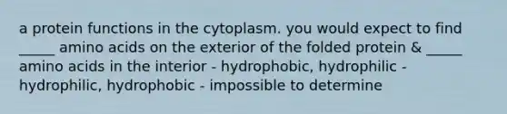 a protein functions in the cytoplasm. you would expect to find _____ amino acids on the exterior of the folded protein & _____ amino acids in the interior - hydrophobic, hydrophilic - hydrophilic, hydrophobic - impossible to determine