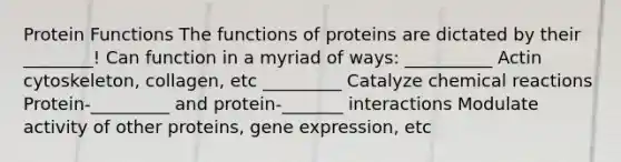 Protein Functions The functions of proteins are dictated by their ________! Can function in a myriad of ways: __________ Actin cytoskeleton, collagen, etc _________ Catalyze chemical reactions Protein-_________ and protein-_______ interactions Modulate activity of other proteins, gene expression, etc