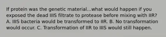 If protein was the genetic material...what would happen if you exposed the dead IIIS filtrate to protease before mixing with IIR? A. IIIS bacteria would be transformed to IIR. B. No transformation would occur. C. Transformation of IIR to IIIS would still happen.