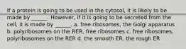 If a protein is going to be used in the cytosol, it is likely to be made by ______. However, if it is going to be secreted from the cell, it is made by ______. a. free ribosomes, the Golgi apparatus b. polyribosomes on the RER, free ribosomes c. free ribosomes, polyribosomes on the RER d. the smooth ER, the rough ER