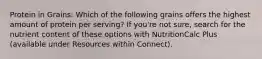 Protein in Grains: Which of the following grains offers the highest amount of protein per serving? If you're not sure, search for the nutrient content of these options with NutritionCalc Plus (available under Resources within Connect).