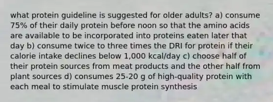 what protein guideline is suggested for older adults? a) consume 75% of their daily protein before noon so that the amino acids are available to be incorporated into proteins eaten later that day b) consume twice to three times the DRI for protein if their calorie intake declines below 1,000 kcal/day c) choose half of their protein sources from meat products and the other half from plant sources d) consumes 25-20 g of high-quality protein with each meal to stimulate muscle protein synthesis