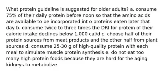 What protein guideline is suggested for older adults? a. consume 75% of their daily protein before noon so that the amino acids are available to be incorporated int o proteins eaten later that day b. consume twice to three times the DRI for protein of their calorie intake declines below 1,000 cal/d c. choose half of their protein sources from meat products and the other half from plant sources d. consume 25-30 g of high-quality protein with each meal to simulate muscle protein synthesis e. do not eat too many high-protein foods because they are hard for the aging kidneys to metabolize