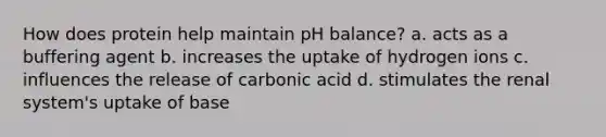 How does protein help maintain pH balance? a. acts as a buffering agent b. increases the uptake of hydrogen ions c. influences the release of carbonic acid d. stimulates the renal system's uptake of base