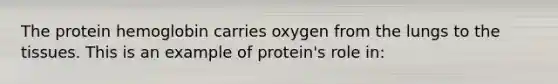 The protein hemoglobin carries oxygen from the lungs to the tissues. This is an example of protein's role in: