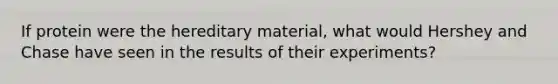 If protein were the hereditary material, what would Hershey and Chase have seen in the results of their experiments?