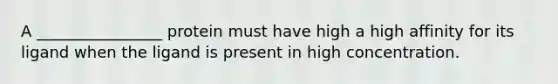 A ________________ protein must have high a high affinity for its ligand when the ligand is present in high concentration.