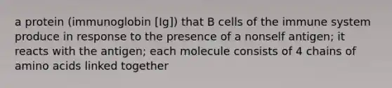 a protein (immunoglobin [Ig]) that B cells of the immune system produce in response to the presence of a nonself antigen; it reacts with the antigen; each molecule consists of 4 chains of amino acids linked together