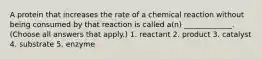 A protein that increases the rate of a chemical reaction without being consumed by that reaction is called a(n) _____________. (Choose all answers that apply.) 1. reactant 2. product 3. catalyst 4. substrate 5. enzyme