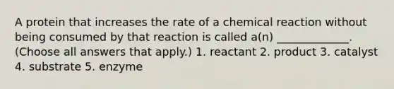 A protein that increases the rate of a chemical reaction without being consumed by that reaction is called a(n) _____________. (Choose all answers that apply.) 1. reactant 2. product 3. catalyst 4. substrate 5. enzyme