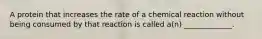 A protein that increases the rate of a chemical reaction without being consumed by that reaction is called a(n) _____________.