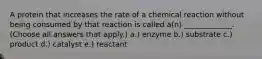 A protein that increases the rate of a chemical reaction without being consumed by that reaction is called a(n) _____________. (Choose all answers that apply.) a.) enzyme b.) substrate c.) product d.) catalyst e.) reactant