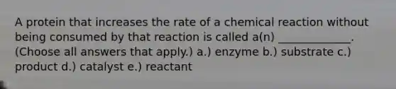 A protein that increases the rate of a chemical reaction without being consumed by that reaction is called a(n) _____________. (Choose all answers that apply.) a.) enzyme b.) substrate c.) product d.) catalyst e.) reactant