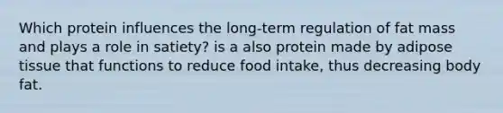 Which protein influences the long-term regulation of fat mass and plays a role in satiety? is a also protein made by adipose tissue that functions to reduce food intake, thus decreasing body fat.