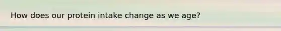 How does our protein intake change as we age?
