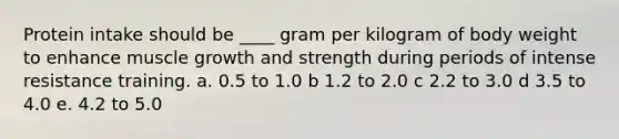 ​Protein intake should be ____ gram per kilogram of body weight to enhance muscle growth and strength during periods of intense resistance training. a. 0.5 to 1.0 b ​1.2 to 2.0 c ​2.2 to 3.0 d ​3.5 to 4.0 e. 4.2 to 5.0