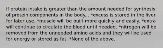 If protein intake is greater than the amount needed for synthesis of protein components in the body... *excess is stored in the liver for later use. *muscle will be built more quickly and easily. *extra will continue to circulate the blood until needed. *nitrogen will be removed from the unneeded amino acids and they will be used for energy or stored as fat. *None of the above.