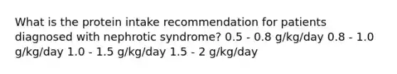 What is the protein intake recommendation for patients diagnosed with nephrotic syndrome? 0.5 - 0.8 g/kg/day 0.8 - 1.0 g/kg/day 1.0 - 1.5 g/kg/day 1.5 - 2 g/kg/day