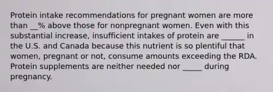 Protein intake recommendations for pregnant women are more than __% above those for nonpregnant women. Even with this substantial increase, insufficient intakes of protein are ______ in the U.S. and Canada because this nutrient is so plentiful that women, pregnant or not, consume amounts exceeding the RDA. Protein supplements are neither needed nor _____ during pregnancy.