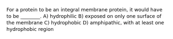 For a protein to be an integral membrane protein, it would have to be ________. A) hydrophilic B) exposed on only one surface of the membrane C) hydrophobic D) amphipathic, with at least one hydrophobic region