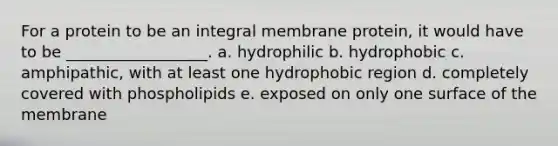 For a protein to be an integral membrane protein, it would have to be __________________. a. hydrophilic b. hydrophobic c. amphipathic, with at least one hydrophobic region d. completely covered with phospholipids e. exposed on only one surface of the membrane