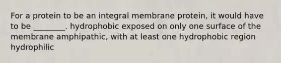 For a protein to be an integral membrane protein, it would have to be ________. hydrophobic exposed on only one surface of the membrane amphipathic, with at least one hydrophobic region hydrophilic