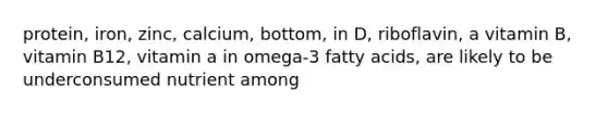 protein, iron, zinc, calcium, bottom, in D, riboflavin, a vitamin B, vitamin B12, vitamin a in omega-3 fatty acids, are likely to be underconsumed nutrient among