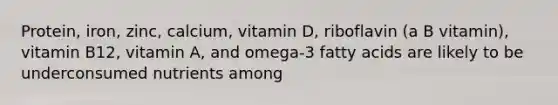 Protein, iron, zinc, calcium, vitamin D, riboflavin (a B vitamin), vitamin B12, vitamin A, and omega-3 fatty acids are likely to be underconsumed nutrients among