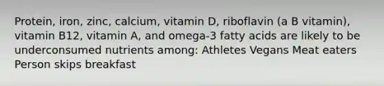 Protein, iron, zinc, calcium, vitamin D, riboflavin (a B vitamin), vitamin B12, vitamin A, and omega-3 fatty acids are likely to be underconsumed nutrients among: Athletes Vegans Meat eaters Person skips breakfast