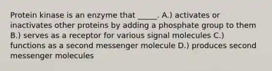 Protein kinase is an enzyme that _____. A.) activates or inactivates other proteins by adding a phosphate group to them B.) serves as a receptor for various signal molecules C.) functions as a second messenger molecule D.) produces second messenger molecules