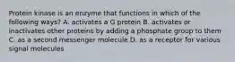 Protein kinase is an enzyme that functions in which of the following ways? A. activates a G protein B. activates or inactivates other proteins by adding a phosphate group to them C. as a second messenger molecule D. as a receptor for various signal molecules