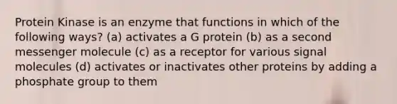 Protein Kinase is an enzyme that functions in which of the following ways? (a) activates a G protein (b) as a second messenger molecule (c) as a receptor for various signal molecules (d) activates or inactivates other proteins by adding a phosphate group to them