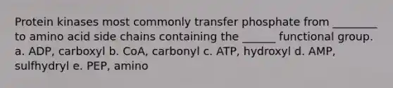 Protein kinases most commonly transfer phosphate from ________ to amino acid side chains containing the ______ functional group. a. ADP, carboxyl b. CoA, carbonyl c. ATP, hydroxyl d. AMP, sulfhydryl e. PEP, amino