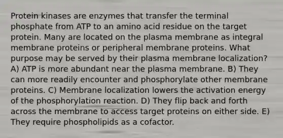 Protein kinases are enzymes that transfer the terminal phosphate from ATP to an amino acid residue on the target protein. Many are located on the plasma membrane as integral membrane proteins or peripheral membrane proteins. What purpose may be served by their plasma membrane localization? A) ATP is more abundant near the plasma membrane. B) They can more readily encounter and phosphorylate other membrane proteins. C) Membrane localization lowers the activation energy of the phosphorylation reaction. D) They flip back and forth across the membrane to access target proteins on either side. E) They require phospholipids as a cofactor.