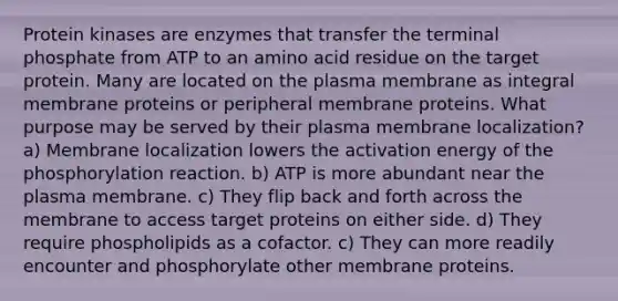 Protein kinases are enzymes that transfer the terminal phosphate from ATP to an amino acid residue on the target protein. Many are located on the plasma membrane as integral membrane proteins or peripheral membrane proteins. What purpose may be served by their plasma membrane localization? a) Membrane localization lowers the activation energy of the phosphorylation reaction. b) ATP is more abundant near the plasma membrane. c) They flip back and forth across the membrane to access target proteins on either side. d) They require phospholipids as a cofactor. c) They can more readily encounter and phosphorylate other membrane proteins.