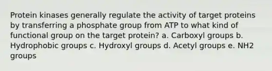 Protein kinases generally regulate the activity of target proteins by transferring a phosphate group from ATP to what kind of functional group on the target protein? a. Carboxyl groups b. Hydrophobic groups c. Hydroxyl groups d. Acetyl groups e. NH2 groups