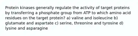 Protein kinases generally regulate the activity of target proteins by transferring a phosphate group from ATP to which amino acid residues on the target protein? a) valine and isoleucine b) glutamate and aspartate c) serine, threonine and tyrosine d) lysine and asparagine