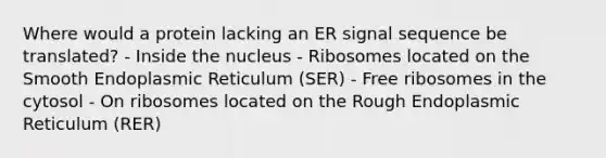 Where would a protein lacking an ER signal sequence be translated? - Inside the nucleus - Ribosomes located on the Smooth Endoplasmic Reticulum (SER) - Free ribosomes in the cytosol - On ribosomes located on the Rough Endoplasmic Reticulum (RER)