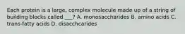 Each protein is a large, complex molecule made up of a string of building blocks called ___? A. monosaccharides B. amino acids C. trans-fatty acids D. disacchcarides