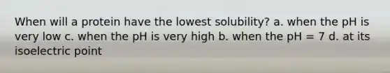 When will a protein have the lowest solubility? a. when the pH is very low c. when the pH is very high b. when the pH = 7 d. at its isoelectric point