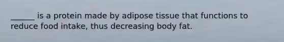 ______ is a protein made by adipose tissue that functions to reduce food intake, thus decreasing body fat.