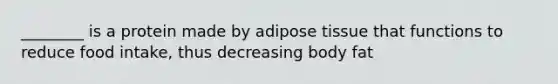 ________ is a protein made by adipose tissue that functions to reduce food intake, thus decreasing body fat