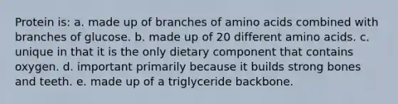 Protein is: a. made up of branches of <a href='https://www.questionai.com/knowledge/k9gb720LCl-amino-acids' class='anchor-knowledge'>amino acids</a> combined with branches of glucose. b. made up of 20 different amino acids. c. unique in that it is the only dietary component that contains oxygen. d. important primarily because it builds strong bones and teeth. e. made up of a triglyceride backbone.