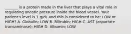 _______ is a protein made in the liver that plays a vital role in regulating oncotic pressure inside the blood vessel. Your patient's level is 1 g/dL and this is considered to be: LOW or HIGH? A. Globulin; LOW B. Bilirubin; HIGH C. AST (aspartate transaminase); HIGH D. Albumin; LOW