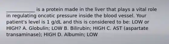 ____________ is a protein made in the liver that plays a vital role in regulating oncotic pressure inside the blood vessel. Your patient's level is 1 g/dL and this is considered to be: LOW or HIGH? A. Globulin; LOW B. Bilirubin; HIGH C. AST (aspartate transaminase); HIGH D. Albumin; LOW