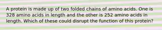 A protein is made up of two folded chains of amino acids. One is 328 amino acids in length and the other is 252 amino acids in length. Which of these could disrupt the function of this protein?