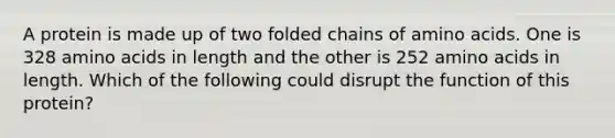 A protein is made up of two folded chains of amino acids. One is 328 amino acids in length and the other is 252 amino acids in length. Which of the following could disrupt the function of this protein?