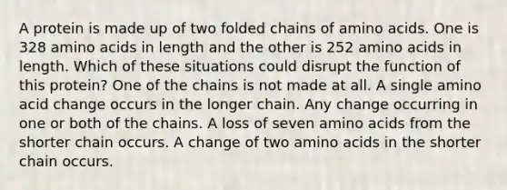 A protein is made up of two folded chains of amino acids. One is 328 amino acids in length and the other is 252 amino acids in length. Which of these situations could disrupt the function of this protein? One of the chains is not made at all. A single amino acid change occurs in the longer chain. Any change occurring in one or both of the chains. A loss of seven amino acids from the shorter chain occurs. A change of two amino acids in the shorter chain occurs.