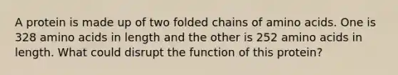 A protein is made up of two folded chains of amino acids. One is 328 amino acids in length and the other is 252 amino acids in length. What could disrupt the function of this protein?